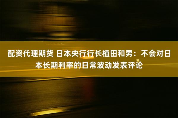 配资代理期货 日本央行行长植田和男：不会对日本长期利率的日常波动发表评论