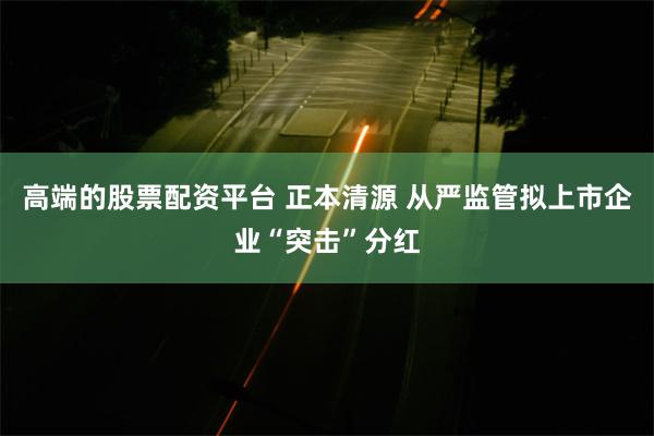 高端的股票配资平台 正本清源 从严监管拟上市企业“突击”分红