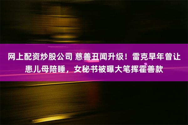 网上配资炒股公司 慈善丑闻升级！雷克早年曾让患儿母陪睡，女秘书被曝大笔挥霍善款