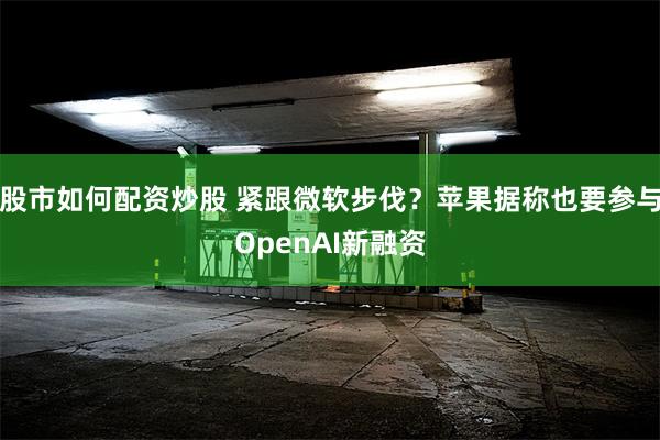 股市如何配资炒股 紧跟微软步伐？苹果据称也要参与OpenAI新融资