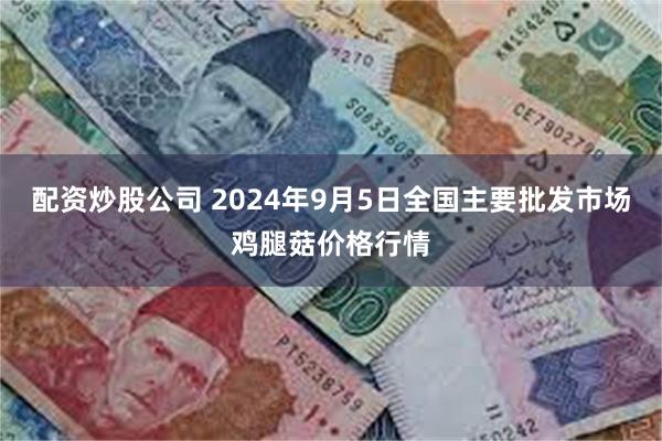 配资炒股公司 2024年9月5日全国主要批发市场鸡腿菇价格行情